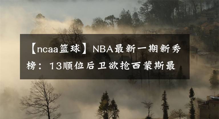 【ncaa籃球】NBA最新一期新秀榜：13順位后衛(wèi)欲搶西蒙斯最佳新秀！