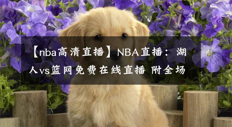 【nba高清直播】NBA直播：湖人vs籃網免費在線直播 附全場錄像回放地址！