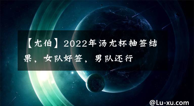 【尤伯】2022年湯尤杯抽簽結(jié)果，女隊好簽，男隊還行