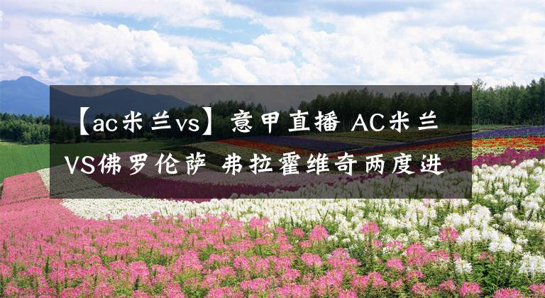 【ac米蘭vs】意甲直播 AC米蘭VS佛羅倫薩 弗拉霍維奇兩度進球