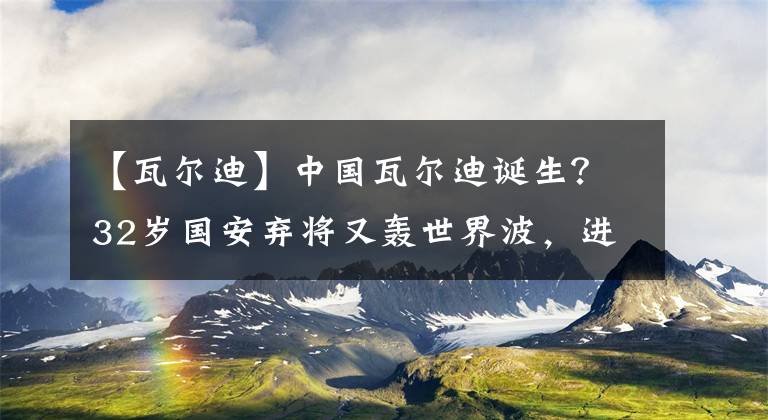 【瓦爾迪】中國瓦爾迪誕生？32歲國安棄將又轟世界波，進球數(shù)超前12年總和！