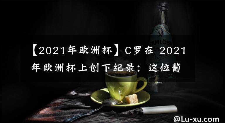 【2021年歐洲杯】C羅在 2021 年歐洲杯上創(chuàng)下紀(jì)錄：這位葡萄牙球星的里程碑