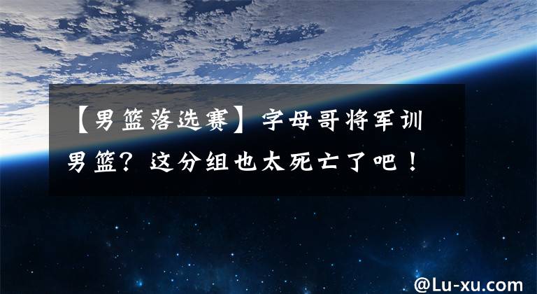 【男籃落選賽】字母哥將軍訓(xùn)男籃？這分組也太死亡了吧！中國隊(duì)只能打兩場