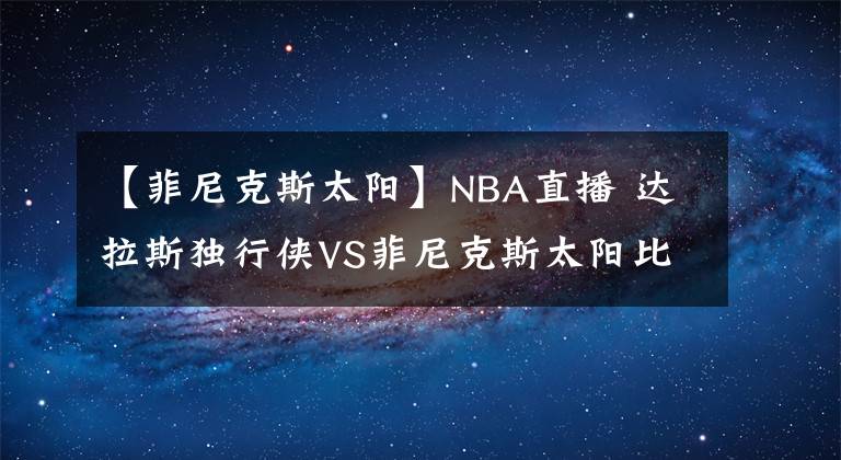 【菲尼克斯太陽(yáng)】NBA直播 達(dá)拉斯獨(dú)行俠VS菲尼克斯太陽(yáng)比賽分析 太陽(yáng)全隊(duì)發(fā)揮穩(wěn)定