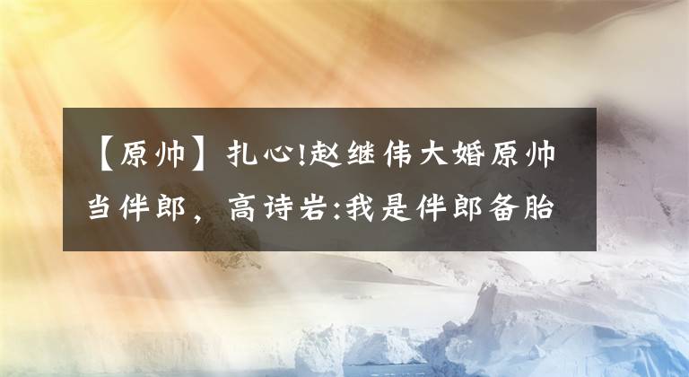 【原帥】扎心!趙繼偉大婚原帥當伴郎，高詩巖:我是伴郎備胎，伴郎都不是正牌