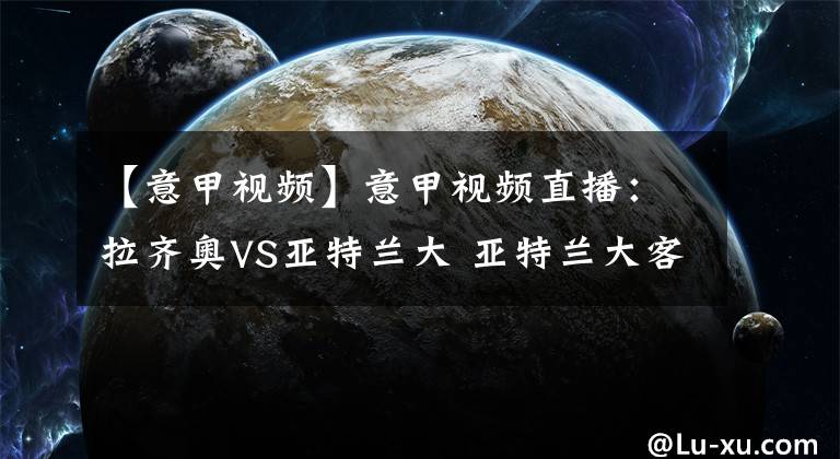 【意甲視頻】意甲視頻直播：拉齊奧VS亞特蘭大 亞特蘭大客場搶分