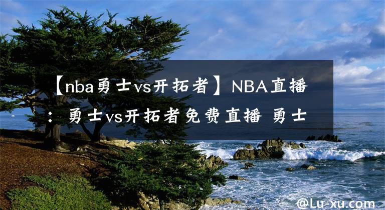 【nba勇士vs開拓者】NBA直播：勇士vs開拓者免費直播 勇士vs開拓者全場回放