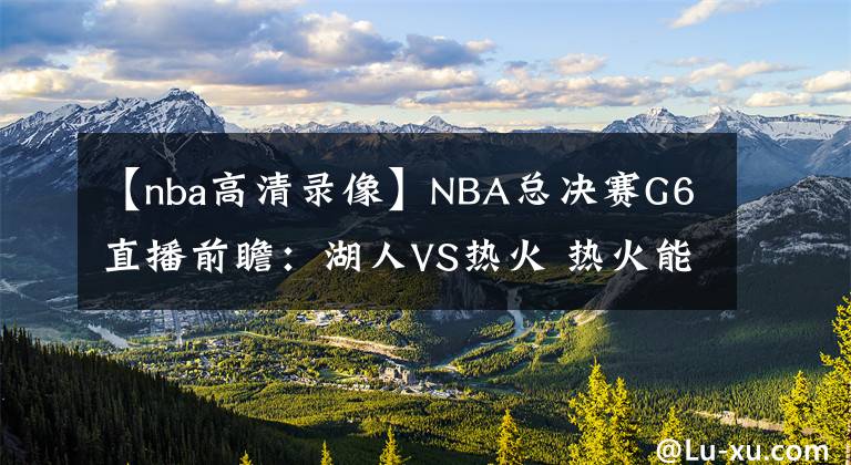 【nba高清錄像】NBA總決賽G6直播前瞻：湖人VS熱火 熱火能否延續(xù)狀態(tài)將比賽拖至搶七大戰(zhàn)？