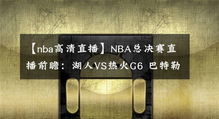 【nba高清直播】NBA總決賽直播前瞻：湖人VS熱火G6 巴特勒能否再續(xù)神奇，率隊(duì)?wèi)?zhàn)搶七