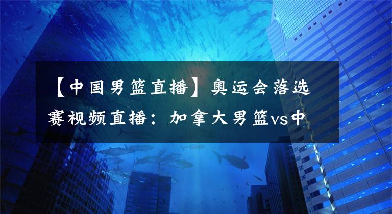 【中國男籃直播】奧運會落選賽視頻直播：加拿大男籃vs中國男籃 杜峰帶領中國隊誓奪開門紅！