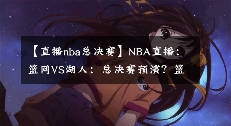 【直播nba總決賽】NBA直播：籃網(wǎng)VS湖人：總決賽預(yù)演？籃網(wǎng)進攻能力出色沖擊三連勝