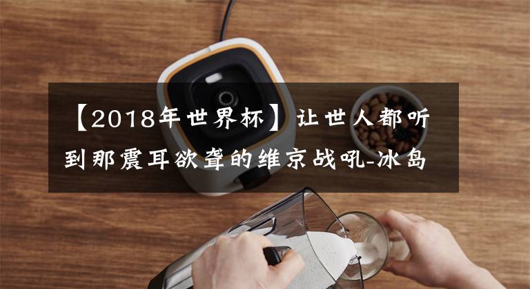 【2018年世界杯】讓世人都聽到那震耳欲聾的維京戰(zhàn)吼-冰島足球隊(duì)