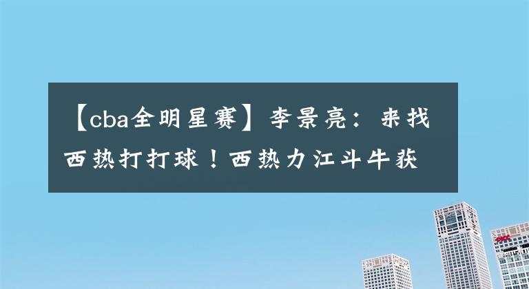 【cba全明星賽】李景亮：來找西熱打打球！西熱力江斗牛獲勝，高詩巖“投訴”孫銘徽違體