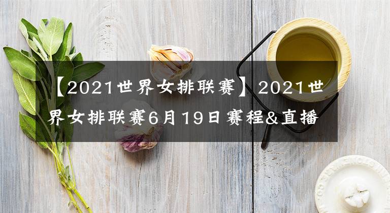 【2021世界女排聯(lián)賽】2021世界女排聯(lián)賽6月19日賽程&直播安排！央視直播兩場(chǎng)重頭戲