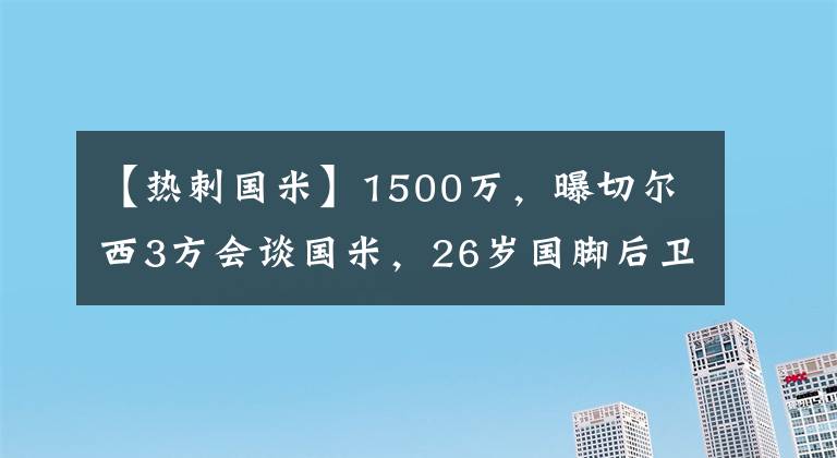 【熱刺國(guó)米】1500萬(wàn)，曝切爾西3方會(huì)談國(guó)米，26歲國(guó)腳后衛(wèi)成添頭，圖赫爾笑了