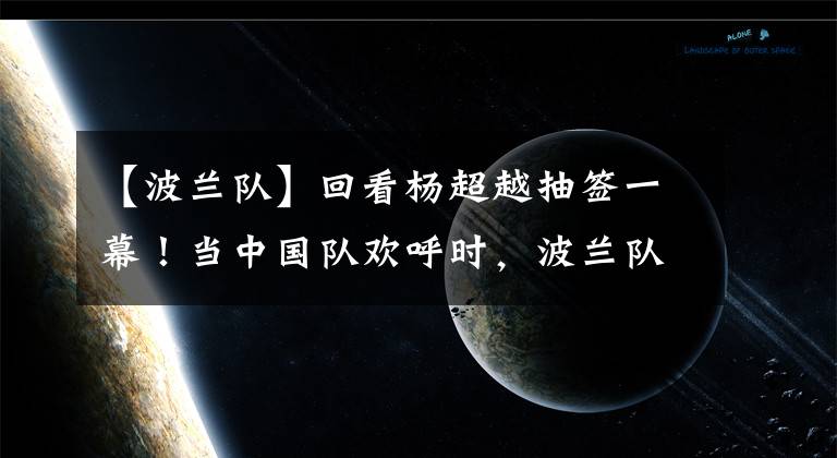 【波蘭隊】回看楊超越抽簽一幕！當(dāng)中國隊歡呼時，波蘭隊的表情耐人尋味！