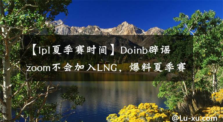 【lpl夏季賽時(shí)間】Doinb辟謠zoom不會(huì)加入LNG，爆料夏季賽開(kāi)賽時(shí)間！