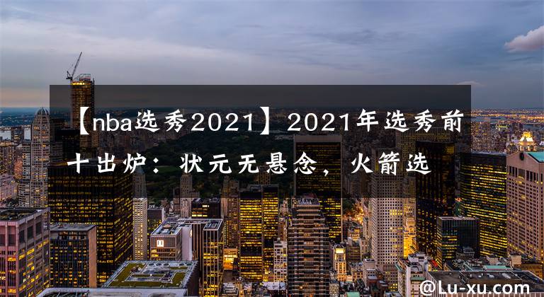 【nba選秀2021】2021年選秀前十出爐：狀元無懸念，火箭選中小麥迪，勇士押寶鋒線