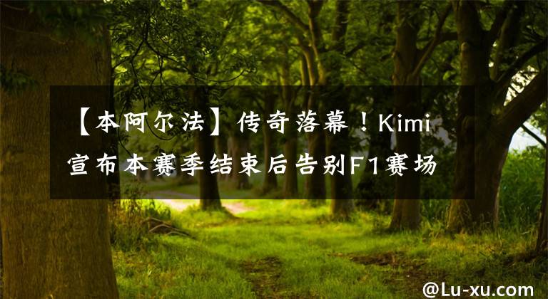 【本阿爾法】傳奇落幕！Kimi宣布本賽季結(jié)束后告別F1賽場(chǎng)