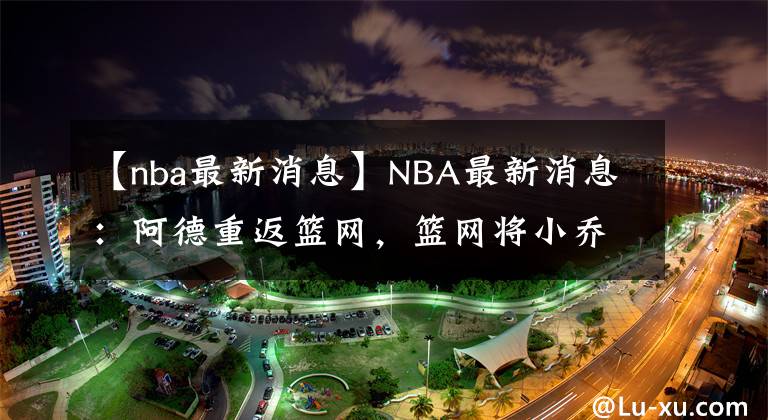 【nba最新消息】NBA最新消息：阿德重返籃網(wǎng)，籃網(wǎng)將小喬丹送至活塞，隨后被裁，將簽約湖人！