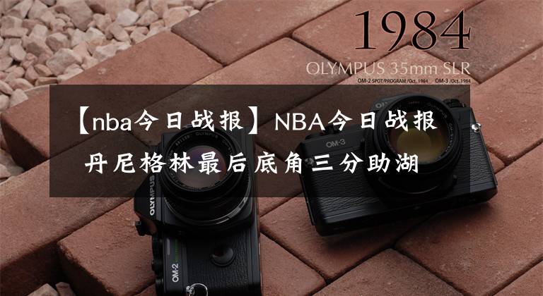 【nba今日戰(zhàn)報】NBA今日戰(zhàn)報  丹尼格林最后底角三分助湖人絕平拖入并在加時取勝