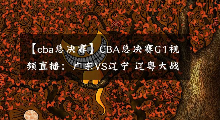 【cba總決賽】CBA總決賽G1視頻直播：廣東VS遼寧 遼粵大戰(zhàn)首輪，誰將先下一城？