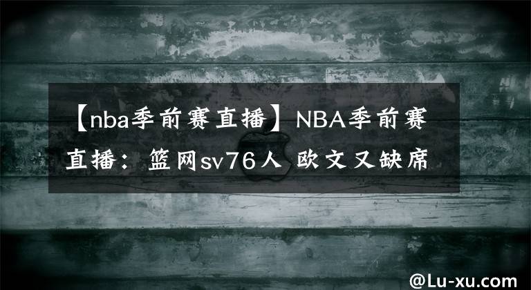 【nba季前賽直播】NBA季前賽直播：籃網(wǎng)sv76人 歐文又缺席！