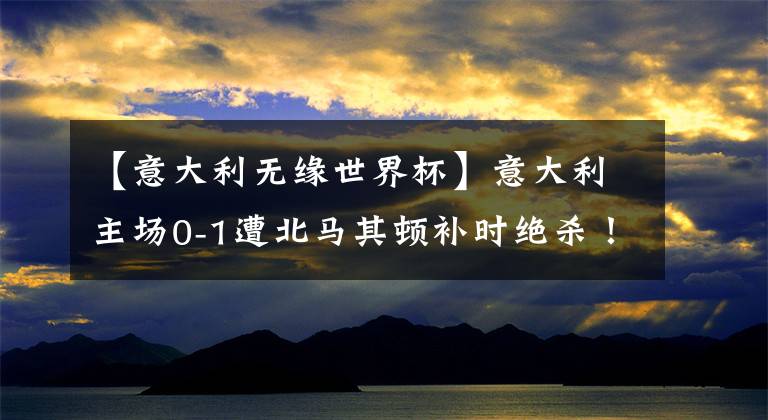 【意大利無緣世界杯】意大利主場0-1遭北馬其頓補(bǔ)時絕殺！?。∵B續(xù)兩屆無緣世界杯?。?！