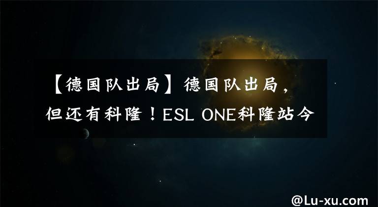 【德國隊出局】德國隊出局，但還有科隆！ESL ONE科隆站今日18:00開戰(zhàn)