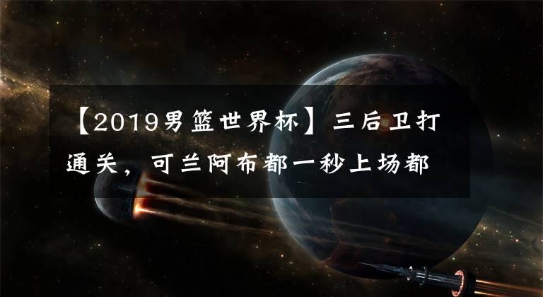 【2019男籃世界杯】三后衛(wèi)打通關(guān)，可蘭阿布都一秒上場(chǎng)都沒(méi)撈到，強(qiáng)行和韓國(guó)隊(duì)55開(kāi)