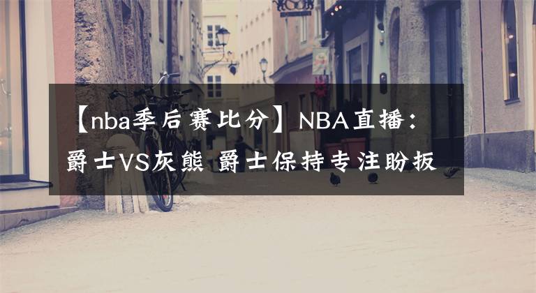 【nba季后賽比分】NBA直播：爵士VS灰熊 爵士保持專注盼扳平比分 灰熊能否繼續(xù)爆冷