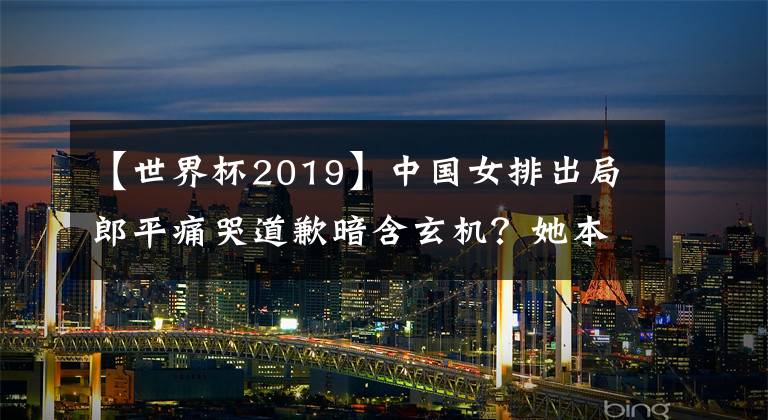 【世界杯2019】中國女排出局郎平痛哭道歉暗含玄機(jī)？她本該2019世界杯奪冠后退休