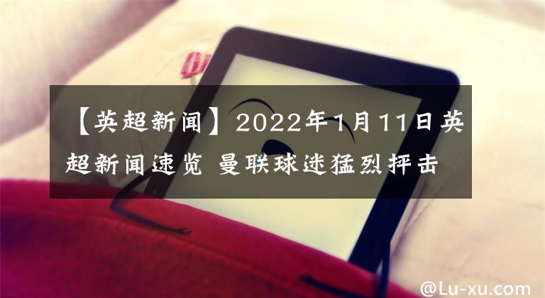 【英超新聞】2022年1月11日英超新聞速覽 曼聯(lián)球迷猛烈抨擊拉什福德