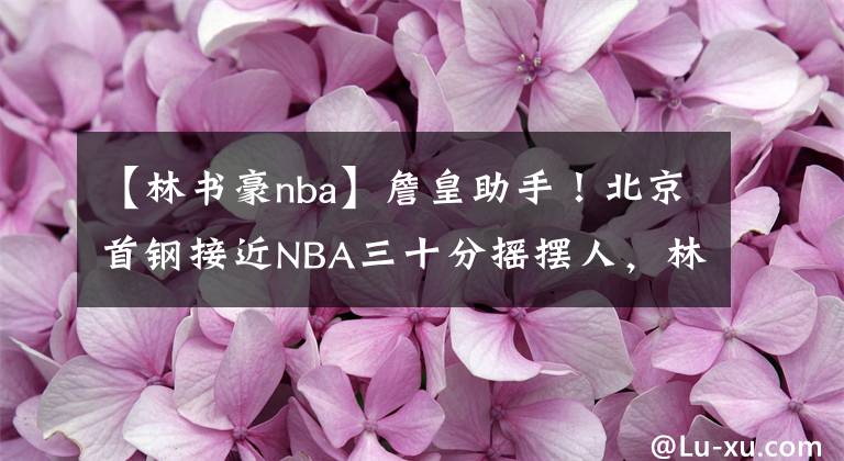 【林書豪nba】詹皇助手！北京首鋼接近NBA三十分搖擺人，林書豪誓要離開CBA