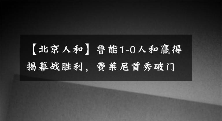 【北京人和】魯能1-0人和贏得揭幕戰(zhàn)勝利，費萊尼首秀破門攻入新賽季首球！