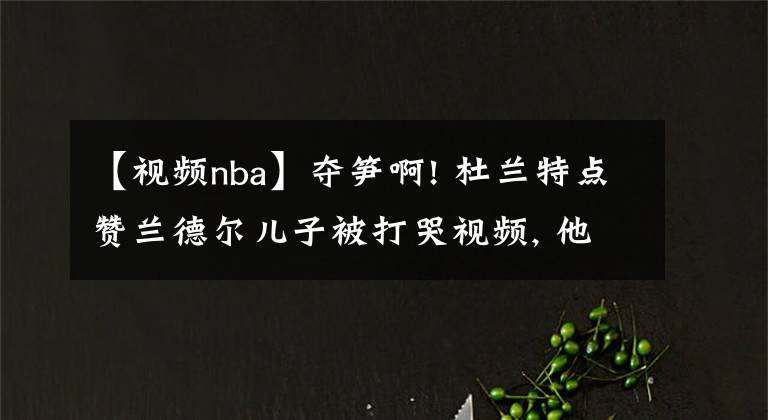 【視頻nba】奪筍啊! 杜蘭特點(diǎn)贊蘭德爾兒子被打哭視頻, 他沒上歐文單核也能贏