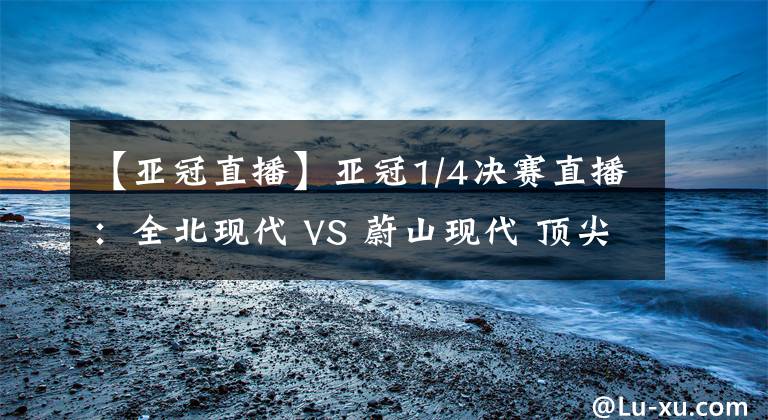 【亞冠直播】亞冠1/4決賽直播：全北現(xiàn)代 VS 蔚山現(xiàn)代 頂尖對(duì)決！比賽分析