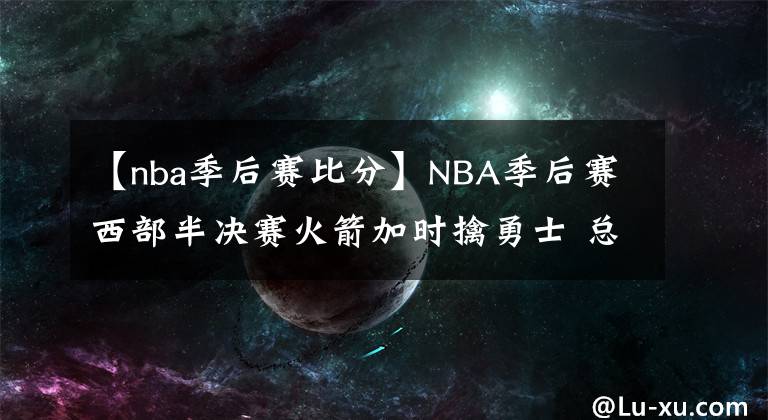 【nba季后賽比分】NBA季后賽西部半決賽火箭加時(shí)擒勇士 總比分1-2