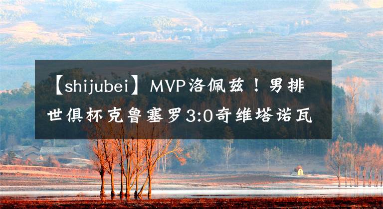 【shijubei】MVP洛佩茲！男排世俱杯克魯塞羅3:0奇維塔諾瓦第四次捧起冠軍獎杯