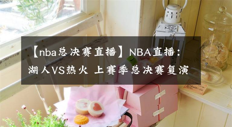 【nba總決賽直播】NBA直播：湖人VS熱火 上賽季總決賽復演！詹姆斯單核帶隊難大勝