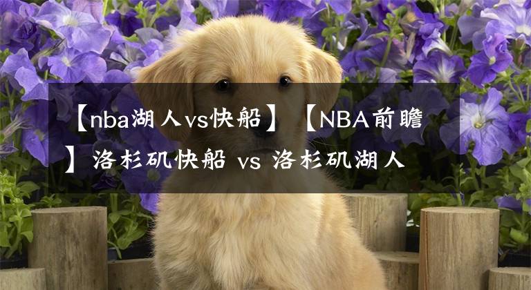 【nba湖人vs快船】【NBA前瞻】洛杉磯快船 vs 洛杉磯湖人