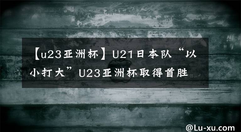 【u23亞洲杯】U21日本隊“以小打大”U23亞洲杯取得首勝 中國國奧在哪里？