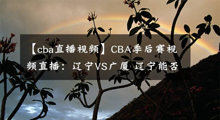 【cba直播視頻】CBA季后賽視頻直播：遼寧VS廣廈 遼寧能否完整復(fù)仇晉級(jí)？