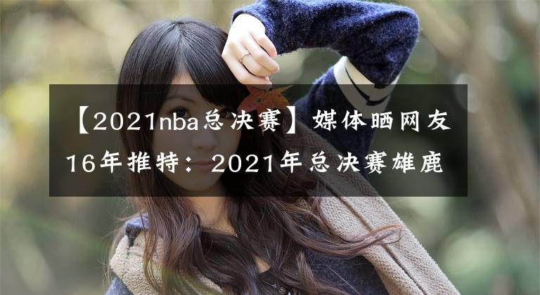 【2021nba總決賽】媒體曬網(wǎng)友16年推特：2021年總決賽雄鹿搶七擊敗太陽(yáng)奪冠