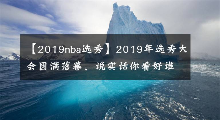 【2019nba選秀】2019年選秀大會(huì)圓滿落幕，說實(shí)話你看好誰？