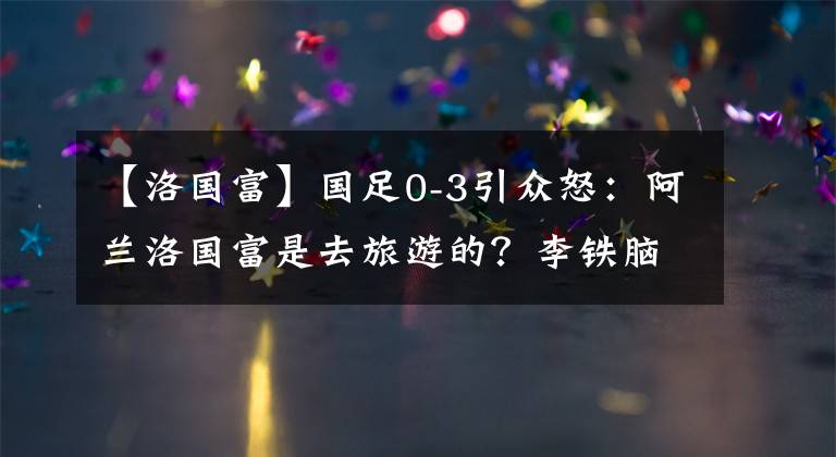 【洛國富】國足0-3引眾怒：阿蘭洛國富是去旅游的？李鐵腦子里裝的是賈秀全