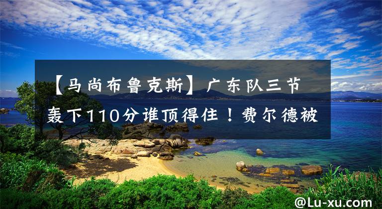 【馬尚布魯克斯】廣東隊三節(jié)轟下110分誰頂得?。≠M爾德被針對，新疆該換亞當斯？