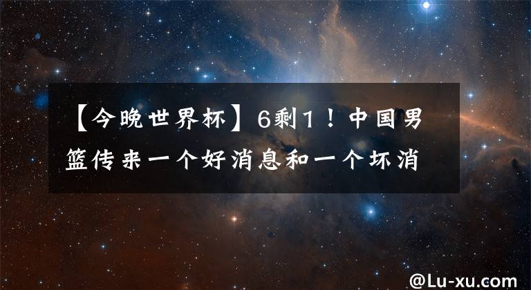 【今晚世界杯】6剩1！中國男籃傳來一個好消息和一個壞消息，今晚非贏不可