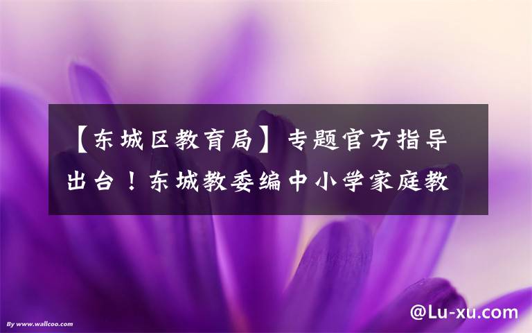 【東城區(qū)教育局】專題官方指導(dǎo)出臺！東城教委編中小學(xué)家庭教育“百科書”