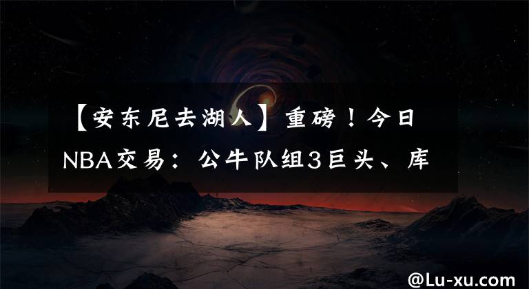 【安東尼去湖人】重磅！今日NBA交易：公牛隊組3巨頭、庫里4年2.15億、安東尼去湖人